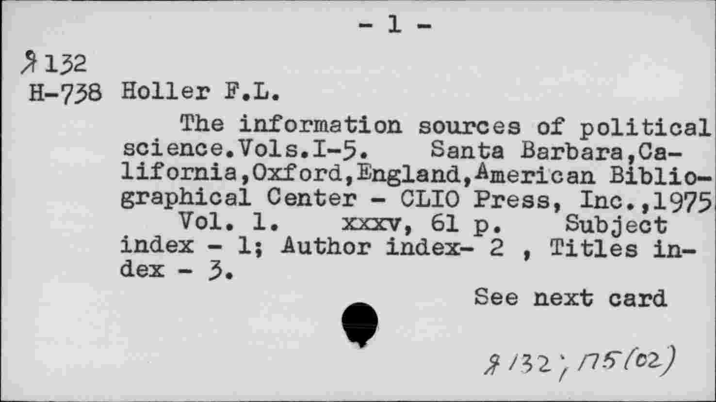 ﻿- 1 -
^132
H-73B Holler F.L.
The information sources of political science.Vols.1-5« Santa Barbara,Calif ornia,Oxford,England,American Bibliographical Center - CLIO Press, Inc.,1975
Vol. 1. xxxv, 61 p. Subject index - 1; Author index- 2 , Titles index - 5.
See next card